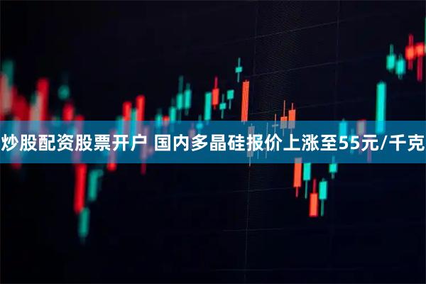 炒股配资股票开户 国内多晶硅报价上涨至55元/千克