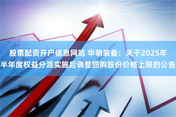 股票配资开户信息网站 华明装备：关于2025年半年度权益分派实施后调整回购股份价格上限的公告