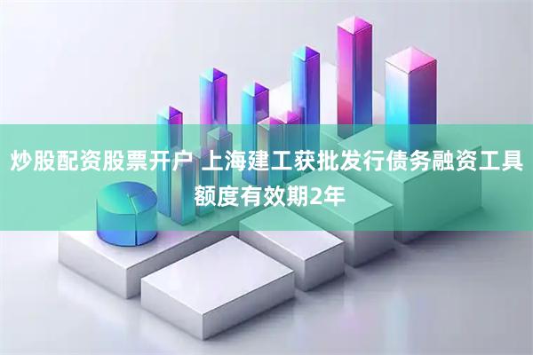 炒股配资股票开户 上海建工获批发行债务融资工具 额度有效期2年