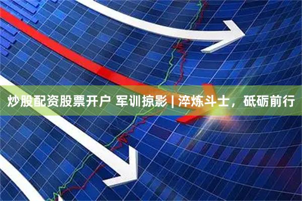 炒股配资股票开户 军训掠影 | 淬炼斗士，砥砺前行
