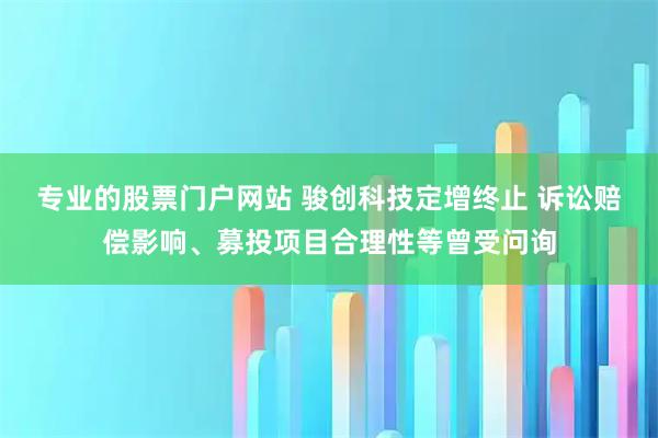 专业的股票门户网站 骏创科技定增终止 诉讼赔偿影响、募投项目合理性等曾受问询