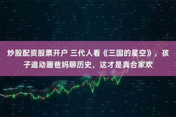 炒股配资股票开户 三代人看《三国的星空》，孩子追动画爸妈聊历史，这才是真合家欢