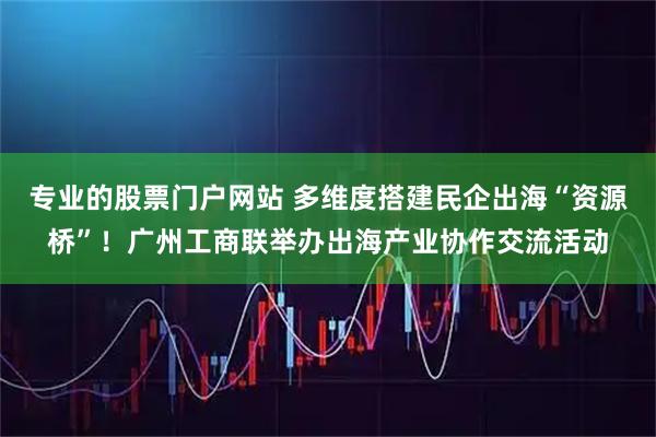 专业的股票门户网站 多维度搭建民企出海“资源桥”！广州工商联举办出海产业协作交流活动