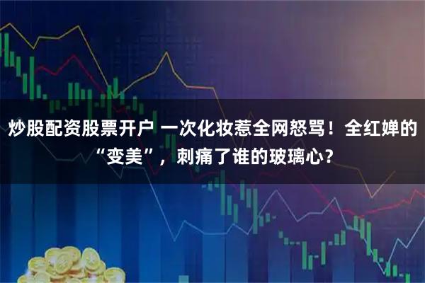 炒股配资股票开户 一次化妆惹全网怒骂！全红婵的“变美”，刺痛了谁的玻璃心？