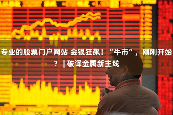 专业的股票门户网站 金银狂飙！“牛市”，刚刚开始？ | 破译金属新主线