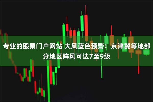 专业的股票门户网站 大风蓝色预警！京津冀等地部分地区阵风可达7至9级