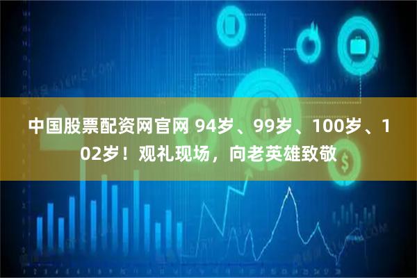 中国股票配资网官网 94岁、99岁、100岁、102岁！观礼现场，向老英雄致敬