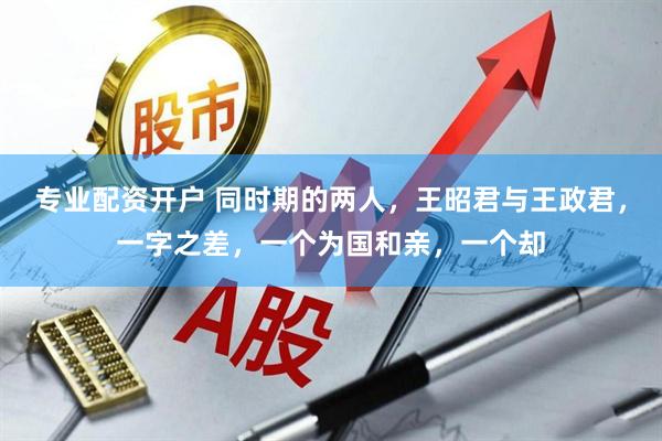 专业配资开户 同时期的两人，王昭君与王政君，一字之差，一个为国和亲，一个却