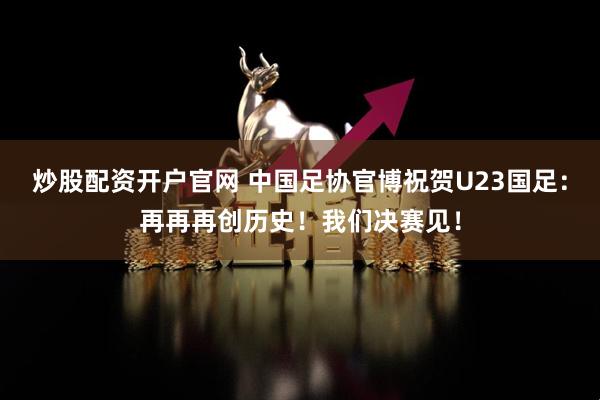 炒股配资开户官网 中国足协官博祝贺U23国足：再再再创历史！我们决赛见！