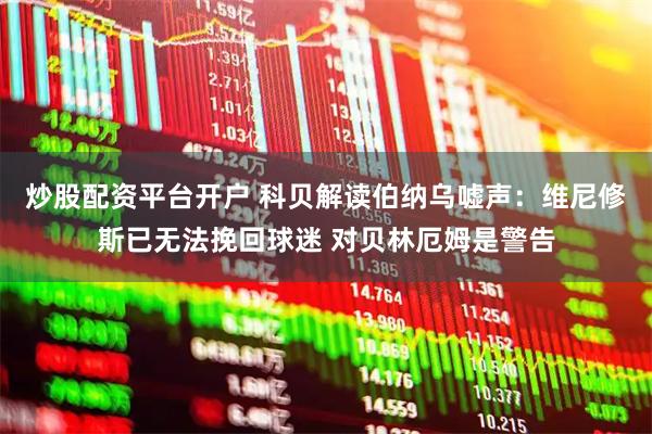 炒股配资平台开户 科贝解读伯纳乌嘘声：维尼修斯已无法挽回球迷 对贝林厄姆是警告