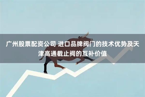 广州股票配资公司 进口品牌阀门的技术优势及天津高通截止阀的互补价值