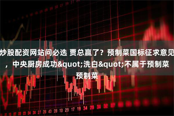 炒股配资网站问必选 贾总赢了？预制菜国标征求意见，中央厨房成功"洗白"不属于预制菜