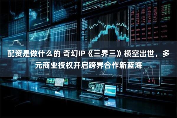 配资是做什么的 奇幻IP《三界三》横空出世，多元商业授权开启跨界合作新蓝海