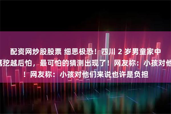 配资网炒股股票 细思极恐！四川 2 岁男童家中失踪5个月，细节越挖越后怕，最可怕的猜测出现了！网友称：小孩对他们来说也许是负担