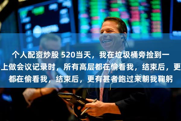 个人配资炒股 520当天，我在垃圾桶旁捡到一枚戒指，第二天戴在手上做会议记录时，所有高层都在偷看我，结束后，更有甚者跑过来朝我鞠躬