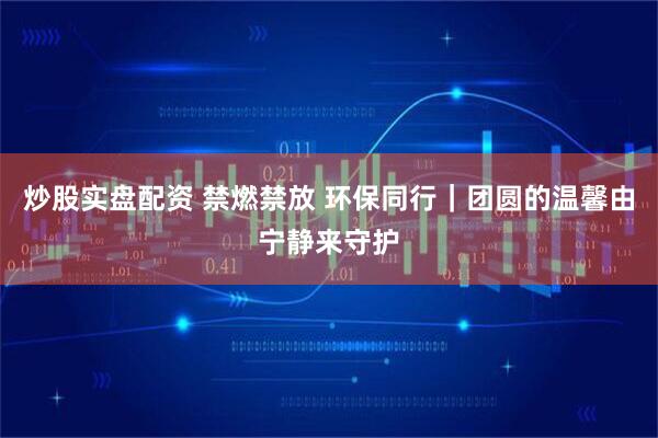炒股实盘配资 禁燃禁放 环保同行｜团圆的温馨由宁静来守护