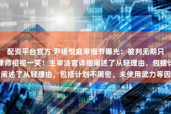 配资平台官方 尹锡悦庭审细节曝光：被判无期只瞥法官一眼，离庭时与律师相视一笑！主审法官详细阐述了从轻理由，包括计划不周密、未使用武力等因素