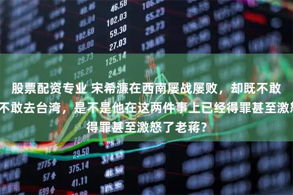 股票配资专业 宋希濂在西南屡战屡败，却既不敢回重庆也不敢去台湾，是不是他在这两件事上已经得罪甚至激怒了老蒋？