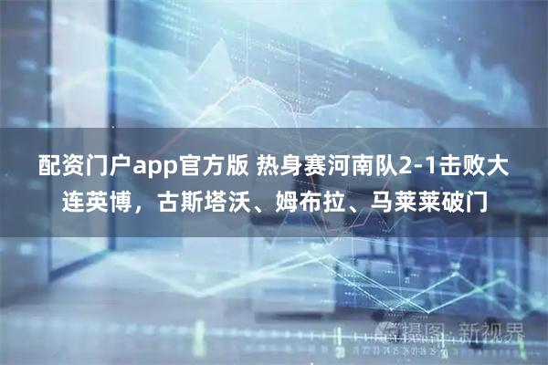 配资门户app官方版 热身赛河南队2-1击败大连英博，古斯塔沃、姆布拉、马莱莱破门