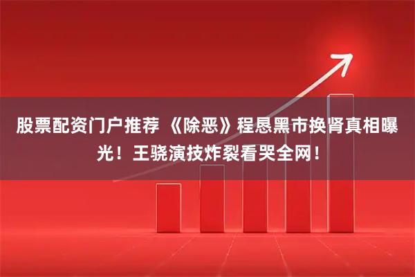 股票配资门户推荐 《除恶》程恳黑市换肾真相曝光！王骁演技炸裂看哭全网！