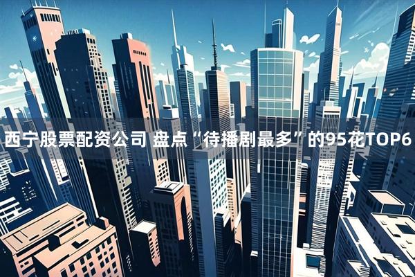 西宁股票配资公司 盘点“待播剧最多”的95花TOP6