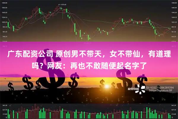 广东配资公司 原创男不带天，女不带仙，有道理吗？网友：再也不敢随便起名字了