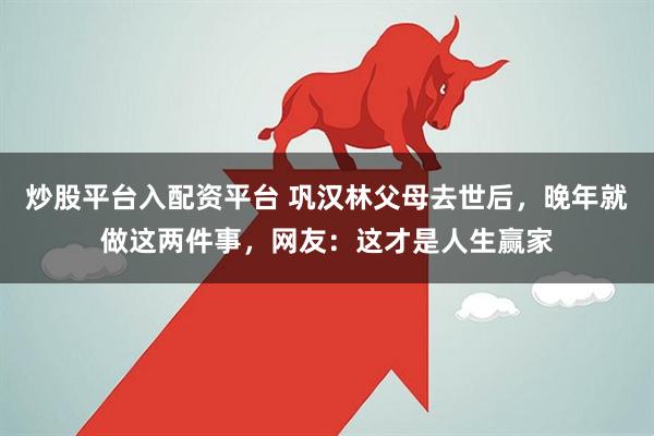 炒股平台入配资平台 巩汉林父母去世后，晚年就做这两件事，网友：这才是人生赢家