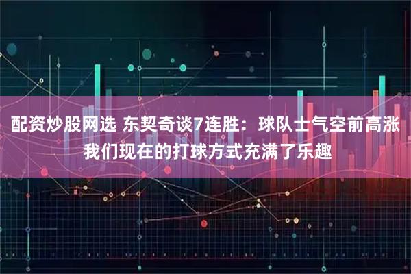 配资炒股网选 东契奇谈7连胜：球队士气空前高涨 我们现在的打球方式充满了乐趣