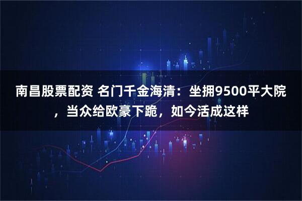 南昌股票配资 名门千金海清：坐拥9500平大院，当众给欧豪下跪，如今活成这样