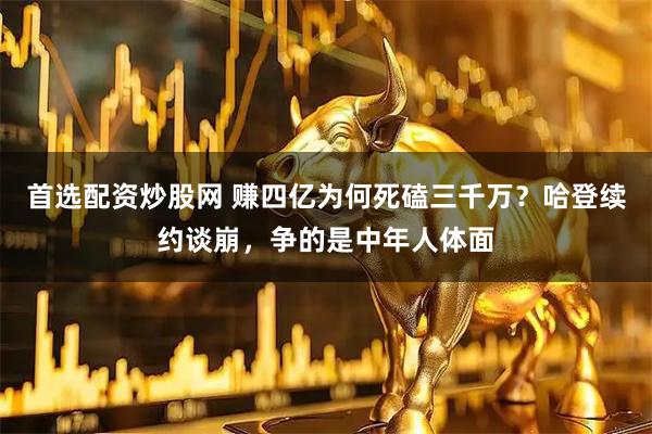 首选配资炒股网 赚四亿为何死磕三千万？哈登续约谈崩，争的是中年人体面