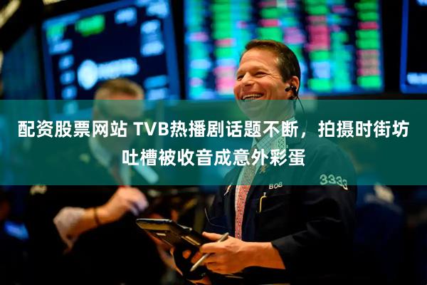 配资股票网站 TVB热播剧话题不断，拍摄时街坊吐槽被收音成意外彩蛋