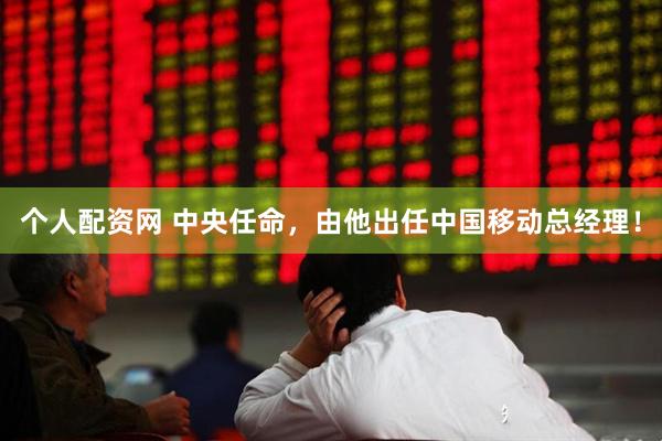 个人配资网 中央任命，由他出任中国移动总经理！