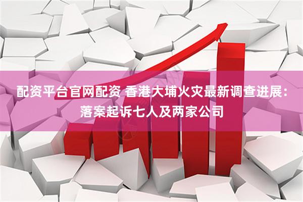 配资平台官网配资 香港大埔火灾最新调查进展：落案起诉七人及两家公司