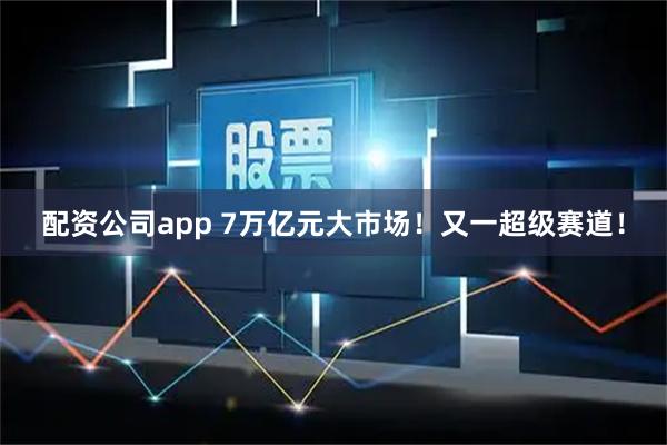 配资公司app 7万亿元大市场！又一超级赛道！