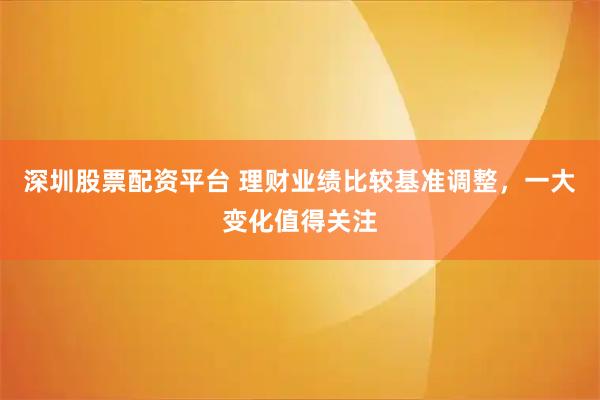 深圳股票配资平台 理财业绩比较基准调整，一大变化值得关注