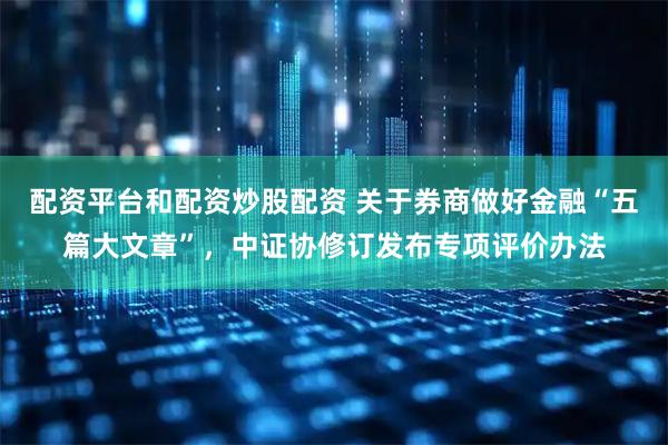 配资平台和配资炒股配资 关于券商做好金融“五篇大文章”，中证协修订发布专项评价办法