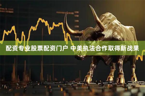 配资专业股票配资门户 中美执法合作取得新战果
