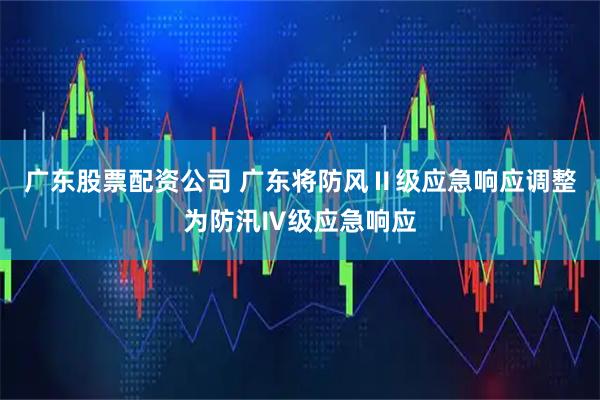 广东股票配资公司 广东将防风Ⅱ级应急响应调整为防汛Ⅳ级应急响应
