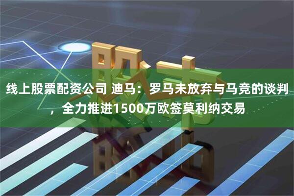 线上股票配资公司 迪马：罗马未放弃与马竞的谈判，全力推进1500万欧签莫利纳交易