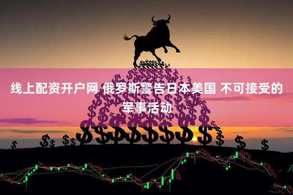 线上配资开户网 俄罗斯警告日本美国 不可接受的军事活动