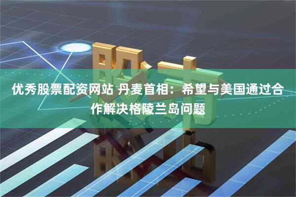 优秀股票配资网站 丹麦首相：希望与美国通过合作解决格陵兰岛问题