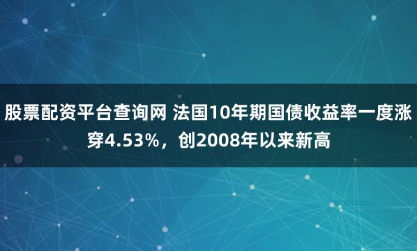 股票配资平台查询网 法国10年期国债收益率一度涨穿4.53%，创2008年以来新高